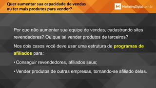 Quer aumentar sua capacidade de vendas
ou ter mais produtos para vender?

Por que não aumentar sua equipe de vendas, cadastrando sites
revendedores? Ou que tal vender produtos de terceiros?
Nos dois casos você deve usar uma estrutura de programas de
afiliados para:
• Conseguir revendedores, afiliados seus;

• Vender produtos de outras empresas, tornando-se afiliado delas.

 