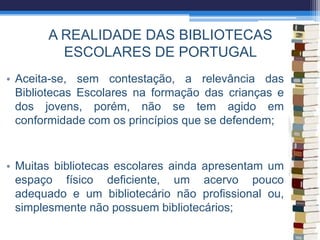 A REALIDADE DAS BIBLIOTECAS
ESCOLARES DE PORTUGAL
• Aceita-se, sem contestação, a relevância das
Bibliotecas Escolares na formação das crianças e
dos jovens, porém, não se tem agido em
conformidade com os princípios que se defendem;
• Muitas bibliotecas escolares ainda apresentam um
espaço físico deficiente, um acervo pouco
adequado e um bibliotecário não profissional ou,
simplesmente não possuem bibliotecários;
 