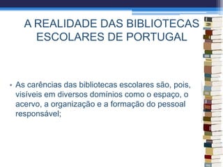 A REALIDADE DAS BIBLIOTECAS
ESCOLARES DE PORTUGAL
• As carências das bibliotecas escolares são, pois,
visíveis em diversos domínios como o espaço, o
acervo, a organização e a formação do pessoal
responsável;
 