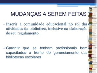 MUDANÇAS A SEREM FEITAS
• Inserir a comunidade educacional no rol das
atividades da biblioteca, inclusive na elaboração
de seu regulamento.
• Garantir que se tenham profissionais bem
capacitados à frente do gerenciamento das
bibliotecas escolares
 