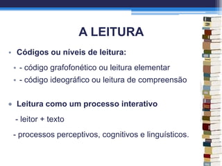 A LEITURA
• Códigos ou níveis de leitura:
• - código grafofonético ou leitura elementar
• - código ideográfico ou leitura de compreensão
Leitura como um processo interativo
- leitor + texto
- processos perceptivos, cognitivos e linguísticos.
 