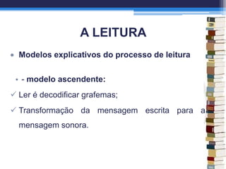 A LEITURA
Modelos explicativos do processo de leitura
• - modelo ascendente:
 Ler é decodificar grafemas;
 Transformação da mensagem escrita para a
mensagem sonora.
 