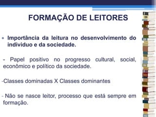 FORMAÇÃO DE LEITORES
Importância da leitura no desenvolvimento do
individuo e da sociedade.
- Papel positivo no progresso cultural, social,
econômico e político da sociedade.
-Classes dominadas X Classes dominantes
- Não se nasce leitor, processo que está sempre em
formação.
 