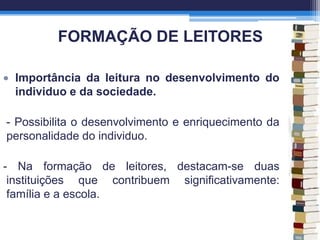 FORMAÇÃO DE LEITORES
Importância da leitura no desenvolvimento do
individuo e da sociedade.
- Possibilita o desenvolvimento e enriquecimento da
personalidade do individuo.
- Na formação de leitores, destacam-se duas
instituições que contribuem significativamente:
família e a escola.
 