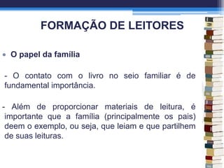 FORMAÇÃO DE LEITORES
O papel da família
- O contato com o livro no seio familiar é de
fundamental importância.
- Além de proporcionar materiais de leitura, é
importante que a família (principalmente os pais)
deem o exemplo, ou seja, que leiam e que partilhem
de suas leituras.
 