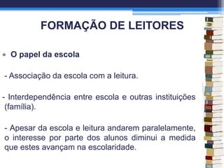 FORMAÇÃO DE LEITORES
O papel da escola
- Associação da escola com a leitura.
- Interdependência entre escola e outras instituições
(família).
- Apesar da escola e leitura andarem paralelamente,
o interesse por parte dos alunos diminui a medida
que estes avançam na escolaridade.
 