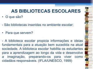 AS BIBLIOTECAS ESCOLARES
• O que são?
- São bibliotecas inseridas no ambiente escolar;
• Para que servem?
- A biblioteca escolar propicia informações e ideias
fundamentais para a atuação bem sucedida na atual
sociedade. A biblioteca escolar habilita os estudantes
para a aprendizagem ao longo da vida e desenvolve
a imaginação, preparando-os para viver como
cidadãos responsáveis. (IFLA/UNESCO, 1999)
 