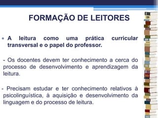 FORMAÇÃO DE LEITORES
A leitura como uma prática curricular
transversal e o papel do professor.
- Os docentes devem ter conhecimento a cerca do
processo de desenvolvimento e aprendizagem da
leitura.
- Precisam estudar e ter conhecimento relativos à
psicolinguística, à aquisição e desenvolvimento da
linguagem e do processo de leitura.
 