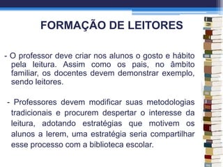 FORMAÇÃO DE LEITORES
- O professor deve criar nos alunos o gosto e hábito
pela leitura. Assim como os pais, no âmbito
familiar, os docentes devem demonstrar exemplo,
sendo leitores.
- Professores devem modificar suas metodologias
tradicionais e procurem despertar o interesse da
leitura, adotando estratégias que motivem os
alunos a lerem, uma estratégia seria compartilhar
esse processo com a biblioteca escolar.
 