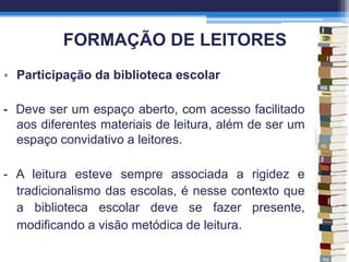 FORMAÇÃO DE LEITORES
• Participação da biblioteca escolar
- Deve ser um espaço aberto, com acesso facilitado
aos diferentes materiais de leitura, além de ser um
espaço convidativo a leitores.
- A leitura esteve sempre associada a rigidez e
tradicionalismo das escolas, é nesse contexto que
a biblioteca escolar deve se fazer presente,
modificando a visão metódica de leitura.
 