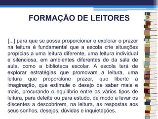 FORMAÇÃO DE LEITORES
[...] para que se possa proporcionar e explorar o prazer
na leitura é fundamental que a escola crie situações
propícias a uma leitura diferente, uma leitura individual
e silenciosa, em ambientes diferentes do da sala de
aula, como a biblioteca escolar. A escola terá de
explorar estratégias que promovam a leitura, uma
leitura que proporcione prazer, que liberte a
imaginação, que estimule o desejo de saber mais e
mais, procurando o equilíbrio entre os vários tipos de
leitura, para deleite ou para estudo, de modo a levar os
discentes a descobrirem, na leitura, as respostas aos
seus sonhos, desejos, dúvidas e inquietações.
 