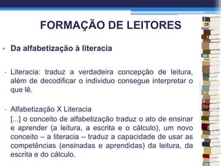 FORMAÇÃO DE LEITORES
• Da alfabetização à literacia
- Literacia: traduz a verdadeira concepção de leitura,
além de decodificar o individuo consegue interpretar o
que lê.
- Alfabetização X Literacia
[...] o conceito de alfabetização traduz o ato de ensinar
e aprender (a leitura, a escrita e o cálculo), um novo
conceito – a literacia – traduz a capacidade de usar as
competências (ensinadas e aprendidas) da leitura, da
escrita e do cálculo.
 
