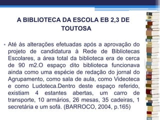 A BIBLIOTECA DA ESCOLA EB 2,3 DE
TOUTOSA
• Até às alterações efetuadas após a aprovação do
projeto de candidatura à Rede de Bibliotecas
Escolares, a área total da biblioteca era de cerca
de 90 m2.O espaço dito biblioteca funcionava
ainda como uma espécie de redação do jornal do
Agrupamento, como sala de aula, como Videoteca
e como Ludoteca.Dentro deste espaço referido,
existiam 4 estantes abertas, um carro de
transporte, 10 armários, 26 mesas, 35 cadeiras, 1
secretária e um sofá. (BARROCO, 2004, p.165)
 