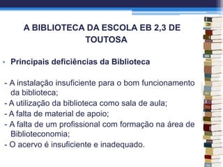 A BIBLIOTECA DA ESCOLA EB 2,3 DE
TOUTOSA
• Principais deficiências da Biblioteca
- A instalação insuficiente para o bom funcionamento
da biblioteca;
- A utilização da biblioteca como sala de aula;
- A falta de material de apoio;
- A falta de um profissional com formação na área de
Biblioteconomia;
- O acervo é insuficiente e inadequado.
 