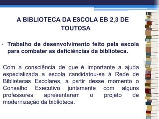 A BIBLIOTECA DA ESCOLA EB 2,3 DE
TOUTOSA
• Trabalho de desenvolvimento feito pela escola
para combater as deficiências da biblioteca.
Com a consciência de que é importante a ajuda
especializada a escola candidatou-se à Rede de
Bibliotecas Escolares, a partir desse momento o
Conselho Executivo juntamente com alguns
professores apresentaram o projeto de
modernização da biblioteca.
 