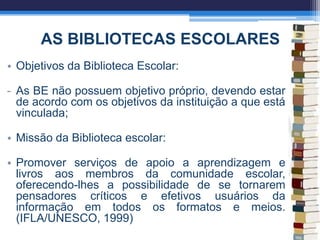 AS BIBLIOTECAS ESCOLARES
• Objetivos da Biblioteca Escolar:
- As BE não possuem objetivo próprio, devendo estar
de acordo com os objetivos da instituição a que está
vinculada;
• Missão da Biblioteca escolar:
• Promover serviços de apoio a aprendizagem e
livros aos membros da comunidade escolar,
oferecendo-lhes a possibilidade de se tornarem
pensadores críticos e efetivos usuários da
informação em todos os formatos e meios.
(IFLA/UNESCO, 1999)
 