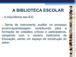 A BIBLIOTECA ESCOLAR
• A importância das B.E:
- Serve de instrumento auxiliar no processo
ensino-aprendizagem, contribuindo para a
formação de cidadãos críticos e participativos,
rompendo com o cenário tradicional da
Educação, sendo um espaço de construção do
saber.
 