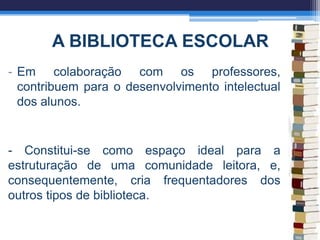 A BIBLIOTECA ESCOLAR
- Em colaboração com os professores,
contribuem para o desenvolvimento intelectual
dos alunos.
- Constitui-se como espaço ideal para a
estruturação de uma comunidade leitora, e,
consequentemente, cria frequentadores dos
outros tipos de biblioteca.
 