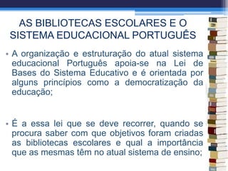AS BIBLIOTECAS ESCOLARES E O
SISTEMA EDUCACIONAL PORTUGUÊS
• A organização e estruturação do atual sistema
educacional Português apoia-se na Lei de
Bases do Sistema Educativo e é orientada por
alguns princípios como a democratização da
educação;
• É a essa lei que se deve recorrer, quando se
procura saber com que objetivos foram criadas
as bibliotecas escolares e qual a importância
que as mesmas têm no atual sistema de ensino;
 
