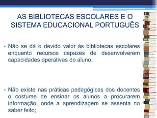 AS BIBLIOTECAS ESCOLARES E O
SISTEMA EDUCACIONAL PORTUGUÊS
• Não se dá o devido valor às bibliotecas escolares
enquanto recursos capazes de desenvolverem
capacidades operativas do aluno;
• Não existe nas práticas pedagógicas dos docentes
o costume de ensinar os alunos a procurarem
informação, onde a aprendizagem se assenta no
saber feito;
 