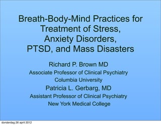 Breath-Body-Mind Practices for
                 Treatment of Stress,
                  Anxiety Disorders,
              PTSD, and Mass Disasters
                             Richard P. Brown MD
                     Associate Professor of Clinical Psychiatry
                               Columbia University
                            Patricia L. Gerbarg, MD
                     Assistant Professor of Clinical Psychiatry
                            New York Medical College


donderdag 26 april 2012
 