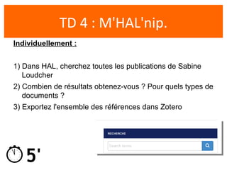 5'
TD 4 : M'HAL'nip.
Individuellement :
1) Dans HAL, cherchez toutes les publications de Sabine
Loudcher
2) Combien de resultats obtenez-vous ? Pour quels types de
documents ?
3) Exportez l'ensemble des references dans Zotero
 