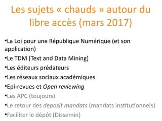 Les sujets « chauds » autour du
libre accès (mars 2017)
●
La Loi pour une République Numérique (et son
application)
●
Le TDM (Text and Data Mining)
●
Les éditeurs prédateurs
●
Les réseaux sociaux académiques
●
Epi-revues et Open reviewing
●
Les APC (toujours)
●
Le retour des deposit mandats (mandats institutionnels)
●
Faciliter le dépôt (Dissemin)
 