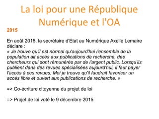 La loi pour une République
Numérique et l'OA
2015
En août 2015, la secretaire d'Etat au Numerique Axelle Lemaire
declare :
« Je trouve qu'il est normal qu'aujourd'hui l'ensemble de la
population ait accès aux publications de recherche, des
chercheurs qui sont rémunérés par de l'argent public. Lorsqu'ils
publient dans des revues spécialisées aujourd'hui, il faut payer
l'accès à ces revues. Moi je trouve qu'il faudrait favoriser un
accès libre et ouvert aux publications de recherche. »
=> Co-ecriture citoyenne du projet de loi
=> Projet de loi vote le 9 decembre 2015
 