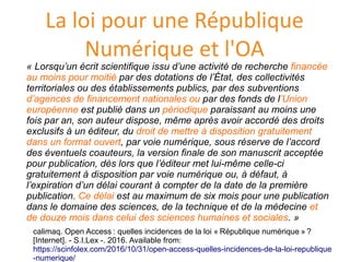 La loi pour une République
Numérique et l'OA
« Lorsqu’un écrit scientifique issu d’une activité de recherche financée
au moins pour moitié par des dotations de l’État, des collectivités
territoriales ou des établissements publics, par des subventions
d’agences de financement nationales ou par des fonds de l’Union
européenne est publié dans un périodique paraissant au moins une
fois par an, son auteur dispose, même après avoir accordé des droits
exclusifs à un éditeur, du droit de mettre à disposition gratuitement
dans un format ouvert, par voie numérique, sous réserve de l’accord
des éventuels coauteurs, la version finale de son manuscrit acceptée
pour publication, dès lors que l’éditeur met lui-même celle-ci
gratuitement à disposition par voie numérique ou, à défaut, à
l’expiration d’un délai courant à compter de la date de la première
publication. Ce délai est au maximum de six mois pour une publication
dans le domaine des sciences, de la technique et de la médecine et
de douze mois dans celui des sciences humaines et sociales. »
calimaq. Open Access : quelles incidences de la loi « Republique numerique » ?
[Internet]. - S.I.Lex -. 2016. Available from:
https://scinfolex.com/2016/10/31/open-access-quelles-incidences-de-la-loi-republique
-numerique/
 