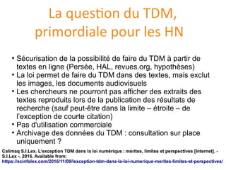 La question du TDM,
primordiale pour les HN
●
Securisation de la possibilite de faire du TDM à partir de
textes en ligne (Persee, HAL, revues.org, hypothèses)
●
La loi permet de faire du TDM dans des textes, mais exclut
les images, les documents audiovisuels
●
Les chercheurs ne pourront pas afficher des extraits des
textes reproduits lors de la publication des resultats de
recherche (sauf peut-être dans la limite – etroite – de
l’exception de courte citation)
●
Pas d'utilisation commerciale
●
Archivage des donnees du TDM : consultation sur place
uniquement ?
Calimaq S.I.Lex. L’exception TDM dans la loi numérique : mérites, limites et perspectives [Internet]. -
S.I.Lex -. 2016. Available from:
https://scinfolex.com/2016/11/09/lexception-tdm-dans-la-loi-numerique-merites-limites-et-perspectives/
 