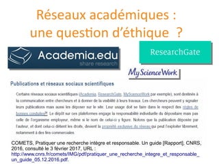 Réseaux académiques :
une question d’éthique ?
COMETS, Pratiquer une recherche intègre et responsable. Un guide [Rapport], CNRS,
2016, consulte le 3 fevrier 2017, URL :
http://www.cnrs.fr/comets/IMG/pdf/pratiquer_une_recherche_integre_et_responsable_
un_guide_05.12.2016.pdf.
 