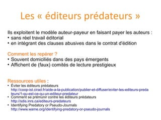 Les « éditeurs prédateurs »
Ils exploitent le modèle auteur-payeur en faisant payer les auteurs :
●
sans reel travail editorial
●
en integrant des clauses abusives dans le contrat d'edition
Comment les reperer ?
●
Souvent domicilies dans des pays emergents
●
Affichent de (faux) comites de lecture prestigieux
Ressources utiles :
●
Éviter les editeurs predateurs
http://coop-ist.cirad.fr/aide-a-la-publication/publier-et-diffuser/eviter-les-editeurs-preda
teurs/1-qu-est-ce-qu-un-editeur-predateur
●
Comment se premunir contre les editeurs predateurs
http://sdis.inrs.ca/editeurs-predateurs
●
Identifying Predatory or Pseudo-Journals
http://www.wame.org/identifying-predatory-or-pseudo-journals
 