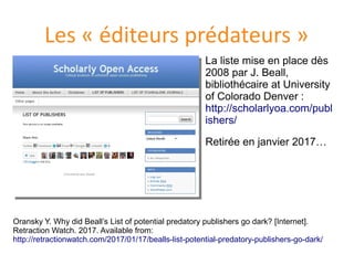 Les « éditeurs prédateurs »
La liste mise en place dès
2008 par J. Beall,
bibliothecaire at University
of Colorado Denver :
http://scholarlyoa.com/publ
ishers/
Retiree en janvier 2017…
Oransky Y. Why did Beall’s List of potential predatory publishers go dark? [Internet].
Retraction Watch. 2017. Available from:
http://retractionwatch.com/2017/01/17/bealls-list-potential-predatory-publishers-go-dark/
 
