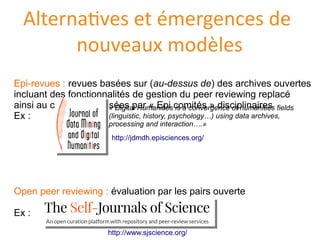 Alternatives et émergences de
nouveaux modèles
Epi-revues : revues basees sur (au-dessus de) des archives ouvertes
incluant des fonctionnalites de gestion du peer reviewing replace
ainsi au cœur; supervisees par « Epi comites » disciplinaires
Ex :
Open peer reviewing : evaluation par les pairs ouverte
Ex :
http://jdmdh.episciences.org/
« Digital Humanities is a convergence of humanities fields
(linguistic, history, psychology…) using data archives,
processing and interaction….»
http://www.sjscience.org/
 