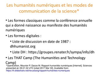 Les humanités numériques et les modes de
communication de la science*
●
Les formes classiques comme la conférence annuelle
qui a donné naissance au manifeste des humanités
numériques
●
Les formes digitales :
●
Liste de discussion en date de 1987 :
dhhumanist.org
●
Liste DH : https://groupes.renater.fr/sympa/info/dh
●
Les THAT Camp (The Humanities and Technology
Camp)
*OpenEdition, Mounier P, Dacos M. Rapport humanites numeriques [Internet]. Sciences
presented at; 09:21:32 UTC [cited 2017 Mar 30]. Available from:
https://fr.slideshare.net/revuesorg/rapport-humanites-numeriques
 
