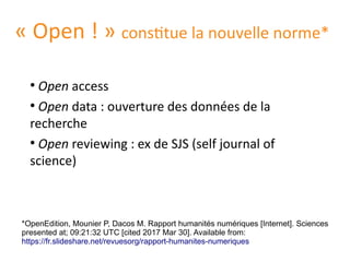 « Open ! » constitue la nouvelle norme*
●
Open access
●
Open data : ouverture des données de la
recherche
●
Open reviewing : ex de SJS (self journal of
science)
*OpenEdition, Mounier P, Dacos M. Rapport humanites numeriques [Internet]. Sciences
presented at; 09:21:32 UTC [cited 2017 Mar 30]. Available from:
https://fr.slideshare.net/revuesorg/rapport-humanites-numeriques
 