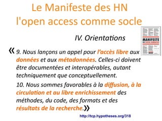Le Manifeste des HN
l'open access comme socle
9. Nous lançons un appel pour l’accès libre aux
données et aux métadonnées. Celles-ci doivent
être documentées et interopérables, autant
techniquement que conceptuellement.
10. Nous sommes favorables à la diffusion, à la
circulation et au libre enrichissement des
méthodes, du code, des formats et des
résultats de la recherche.
http://tcp.hypotheses.org/318
«
»
IV. Orientations
 