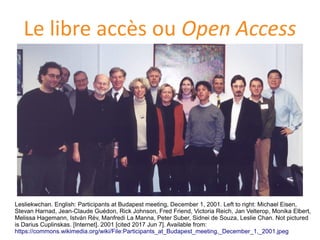 Le libre accès ou Open Access
Lesliekwchan. English: Participants at Budapest meeting, December 1, 2001. Left to right: Michael Eisen,
Stevan Harnad, Jean-Claude Guedon, Rick Johnson, Fred Friend, Victoria Reich, Jan Velterop, Monika Elbert,
Melissa Hagemann, István Rev, Manfredi La Manna, Peter Suber, Sidnei de Souza, Leslie Chan. Not pictured
is Darius Cuplinskas. [Internet]. 2001 [cited 2017 Jun 7]. Available from:
https://commons.wikimedia.org/wiki/File:Participants_at_Budapest_meeting,_December_1,_2001.jpeg
 