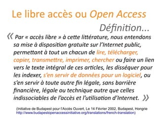 Le libre accès ou Open Access
Par « accès libre » à cette littérature, nous entendons
sa mise à disposition gratuite sur l’Internet public,
permettant à tout un chacun de lire, télécharger,
copier, transmettre, imprimer, chercher ou faire un lien
vers le texte intégral de ces articles, les disséquer pour
les indexer, s’en servir de données pour un logiciel, ou
s’en servir à toute autre fin légale, sans barrière
financière, légale ou technique autre que celles
indissociables de l’accès et l’utilisation d’Internet.
(Initiative de Budapest pour l’Accès Ouvert, Le 14 Fevrier 2002, Budapest, Hongrie
http://www.budapestopenaccessinitiative.org/translations/french-translation)
«
»
Définition...
 