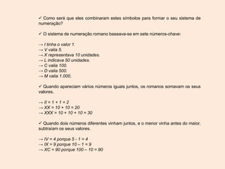  Como será que eles combinaram estes símbolos para formar o seu sistema de
numeração?
 O sistema de numeração romano baseava-se em sete números-chave:
→ I tinha o valor 1.
→ V valia 5.
→ X representava 10 unidades.
→ L indicava 50 unidades.
→ C valia 100.
→ D valia 500.
→ M valia 1.000.
 Quando apareciam vários números iguais juntos, os romanos somavam os seus
valores.
→ II = 1 + 1 = 2
→ XX = 10 + 10 = 20
→ XXX = 10 + 10 + 10 = 30
 Quando dois números diferentes vinham juntos, e o menor vinha antes do maior,
subtraíam os seus valores.
→ IV = 4 porque 5 - 1 = 4
→ IX = 9 porque 10 – 1 = 9
→ XC = 90 porque 100 – 10 = 90
 