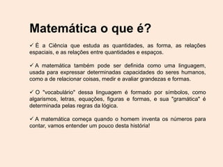 Matemática o que é?
 È a Ciência que estuda as quantidades, as forma, as relações
espaciais, e as relações entre quantidades e espaços.
 A matemática também pode ser definida como uma linguagem,
usada para expressar determinadas capacidades do seres humanos,
como a de relacionar coisas, medir e avaliar grandezas e formas.
 O "vocabulário" dessa linguagem é formado por símbolos, como
algarismos, letras, equações, figuras e formas, e sua "gramática" é
determinada pelas regras da lógica.
 A matemática começa quando o homem inventa os números para
contar, vamos entender um pouco desta história!
 