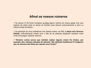 Afinal os nossos números
 No século VI (6) foram fundados na Síria alguns centros de cultura grega. Era uma
espécie de clube onde os sócios se reuniam para discutir exclusivamente a arte e a
cultura vindas da Grécia.
 Ao participar de uma conferência num destes clubes, em 662, o bispo sírio Severus
Sebokt, profundamente irritado com o fato de as pessoas elogiarem qualquer coisa
vinda dos gregos, explodiu dizendo:
 “Existem outros povos que também sabem alguma coisa! Os hindus, por
exemplo, têm valiosos métodos de cálculos. São métodos fantásticos! E imaginem
que os cálculos são feitos por apenas nove sinais!”.
 