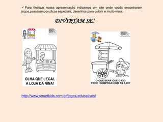  Para finalizar nossa apresentação indicamos um site onde vocês encontraram
jogos,passatempos,dicas especiais, desenhos para colorir e muito mais.
DIVIRTAM SE!
http://www.smartkids.com.br/jogos-educativos/
 