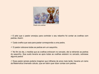  O jeito que o pastor arranjou para controlar o seu rebanho foi contar as ovelhas com
pedras. Assim:
 Cada ovelha que saía para pastar correspondia a uma pedra.
 O pastor colocava todas as pedras em um saquinho.
 No fim do dia, à medida que as ovelhas entravam no cercado, ele ia retirando as pedras
do saquinho. Que susto levaria se após todas as ovelhas estarem no cercado, sobrasse
alguma pedra!
 Esse pastor jamais poderia imaginar que milhares de anos mais tarde, haveria um ramo
da Matemática chamado cálculo, que em latim quer dizer contas com pedras.
Pastor de ovelhas
 