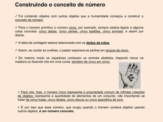 Construindo o conceito de número
 Foi contando objetos com outros objetos que a humanidade começou a construir o
conceito de número.
 Para o homem primitivo o número cinco, por exemplo, sempre estaria ligado a alguma
coisa concreta: cinco dedos, cinco peixes, cinco bastões, cinco animais, e assim por
diante.
 A idéia de contagem estava relacionada com os dedos da mãos.
 Assim, ao contar as ovelhas, o pastor separava as pedras em grupos de cinco.
 Do mesmo modo os caçadores contavam os animais abatidos, traçando riscos na
madeira ou fazendo nós em uma corda, também de cinco em cinco.
 Para nós, hoje, o número cinco representa a propriedade comum de infinitas coleções
de objetos: representa a quantidade de elementos de um conjunto, não importando se
tratar de cinco bolas, cinco skates, cinco discos ou cinco aparelhos de som.
 É por isso que esse número, que surgiu quando o homem contava objetos usando
outros objetos, é um número concreto.
 