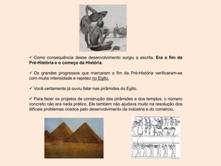  Como consequência desse desenvolvimento surgiu a escrita. Era o fim da
Pré-História e o começo da História.
 Os grandes progressos que marcaram o fim da Pré-História verificaram-se
com muita intensidade e rapidez no Egito.
 Você certamente já ouviu falar nas pirâmides do Egito.
 Para fazer os projetos de construção das pirâmides e dos templos, o número
concreto não era nada prático. Ele também não ajudava muito na resolução dos
difíceis problemas criados pelo desenvolvimento da indústria e do comércio.
 