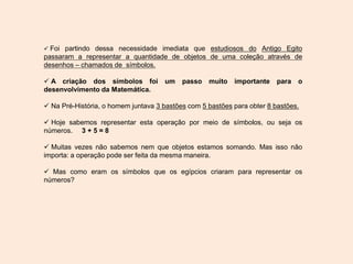  Foi partindo dessa necessidade imediata que estudiosos do Antigo Egito
passaram a representar a quantidade de objetos de uma coleção através de
desenhos – chamados de símbolos.
 A criação dos símbolos foi um passo muito importante para o
desenvolvimento da Matemática.
 Na Pré-História, o homem juntava 3 bastões com 5 bastões para obter 8 bastões.
 Hoje sabemos representar esta operação por meio de símbolos, ou seja os
números. 3 + 5 = 8
 Muitas vezes não sabemos nem que objetos estamos somando. Mas isso não
importa: a operação pode ser feita da mesma maneira.
 Mas como eram os símbolos que os egípcios criaram para representar os
números?
 