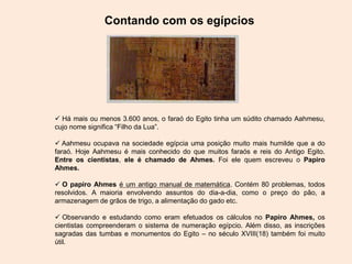 Contando com os egípcios
 Há mais ou menos 3.600 anos, o faraó do Egito tinha um súdito chamado Aahmesu,
cujo nome significa “Filho da Lua”.
 Aahmesu ocupava na sociedade egípcia uma posição muito mais humilde que a do
faraó. Hoje Aahmesu é mais conhecido do que muitos faraós e reis do Antigo Egito.
Entre os cientistas, ele é chamado de Ahmes. Foi ele quem escreveu o Papiro
Ahmes.
 O papiro Ahmes é um antigo manual de matemática. Contém 80 problemas, todos
resolvidos. A maioria envolvendo assuntos do dia-a-dia, como o preço do pão, a
armazenagem de grãos de trigo, a alimentação do gado etc.
 Observando e estudando como eram efetuados os cálculos no Papiro Ahmes, os
cientistas compreenderam o sistema de numeração egípcio. Além disso, as inscrições
sagradas das tumbas e monumentos do Egito – no século XVIII(18) também foi muito
útil.
 