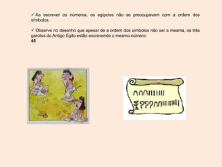  Ao escrever os números, os egípcios não se preocupavam com a ordem dos
símbolos.
 Observe no desenho que apesar de a ordem dos símbolos não ser a mesma, os três
garotos do Antigo Egito estão escrevendo o mesmo número:
45
 