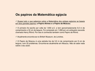 Os papiros da Matemática egípcia
 Quase tudo o que sabemos sobre a Matemática dos antigos egípcios se baseia
em dois grandes papiros: o Papiro Ahmes e o Papiro de Moscou.
 O primeiro foi escrito por volta de 1.650 a.C. e tem aproximadamente 5,5 m de
comprimento e 32 cm de largura. Foi comprado em 1.858 por um antiquário escocês
chamado Henry Rhind. Por isso é conhecido também como Papiro de Rhind.
 Atualmente encontra-se no British Museum, de Londres.
 O Papiro de Moscou é uma estreita tira de 5,5 m de comprimento por 8 cm de
largura, com 25 problemas. Encontra-se atualmente em Moscou. Não se sabe nada
sobre o seu autor.
 